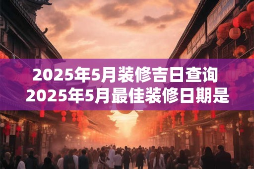 2025年5月装修吉日查询 2025年5月最佳装修日期是哪天