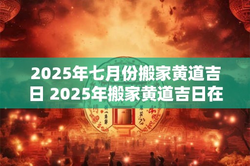 2025年七月份搬家黄道吉日 2025年搬家黄道吉日在七月