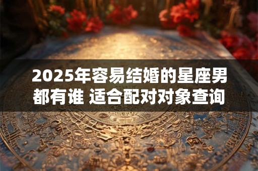 2025年容易结婚的星座男都有谁 适合配对对象查询