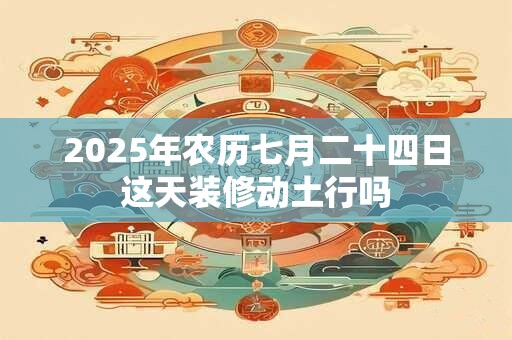 2025年农历七月二十四日这天装修动土行吗