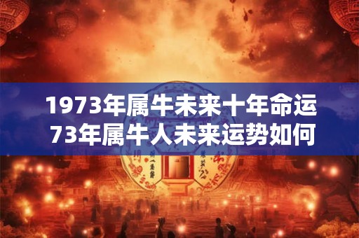 1973年属牛未来十年命运 73年属牛人未来运势如何