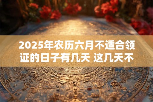2025年农历六月不适合领证的日子有几天 这几天不适合
