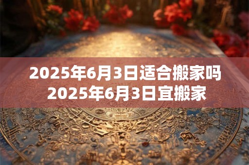 2025年6月3日适合搬家吗 2025年6月3日宜搬家
