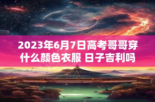 2023年6月7日高考哥哥穿什么颜色衣服 日子吉利吗