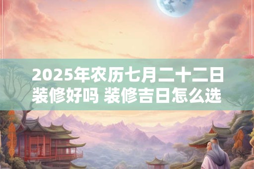 2025年农历七月二十二日装修好吗 装修吉日怎么选