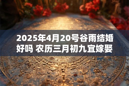 2025年4月20号谷雨结婚好吗 农历三月初九宜嫁娶吗