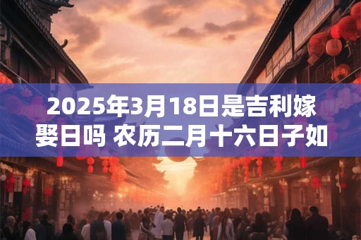 2025年3月18日是吉利嫁娶日吗 农历二月十六日子如何