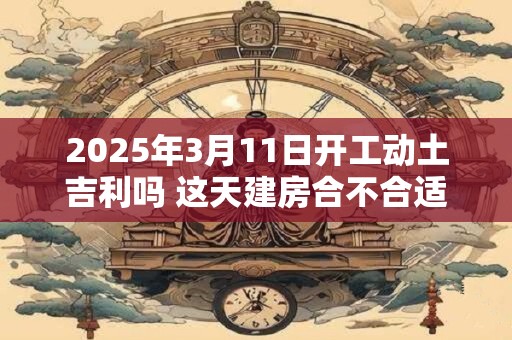 2025年3月11日开工动土吉利吗 这天建房合不合适