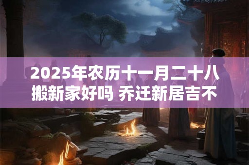 2025年农历十一月二十八搬新家好吗 乔迁新居吉不吉利 2025年农历十一月二十八搬新家好吗 乔迁新居吉不吉利