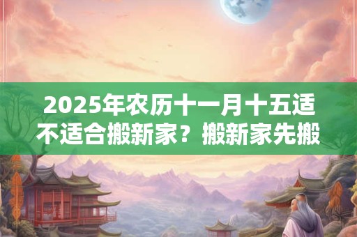 2025年农历十一月十五适不适合搬新家？搬新家先搬什么？
