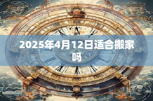 2025年4月12日适合搬家吗 2025年4月12日适合搬家吗
