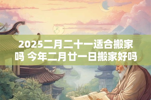 2025二月二十一适合搬家吗 今年二月廿一日搬家好吗