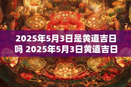 2025年5月3日是黄道吉日吗 2025年5月3日黄道吉日吗