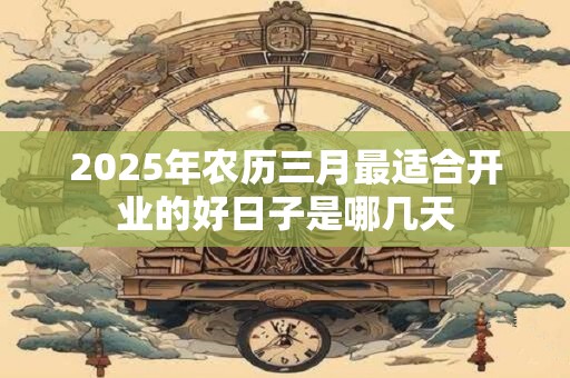 2025年农历三月最适合开业的好日子是哪几天 2025年农历三月最适合开业的好日子是哪几天