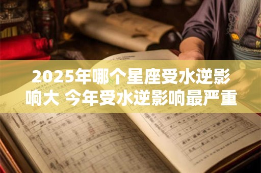 2025年哪个星座受水逆影响大 今年受水逆影响最严重的星座排行