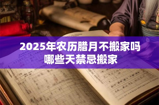 2025年农历腊月不搬家吗 哪些天禁忌搬家