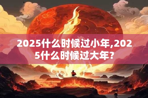 2025什么时候过小年,2025什么时候过大年？