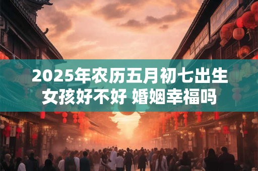 2025年农历五月初七出生女孩好不好 婚姻幸福吗