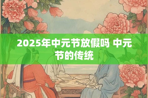 2025年中元节放假吗 中元节的传统