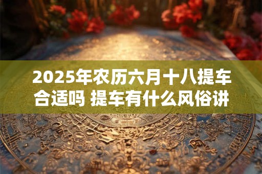 2025年农历六月十八提车合适吗 提车有什么风俗讲究吗