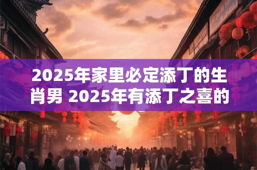 2025年家里必定添丁的生肖男 2025年有添丁之喜的生肖