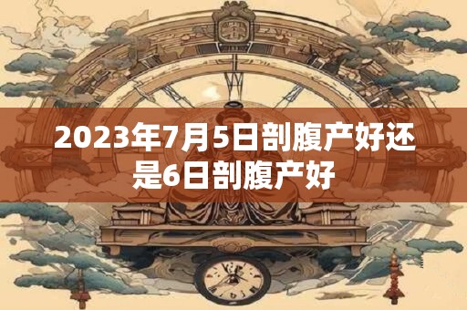 2023年7月5日剖腹产好还是6日剖腹产好