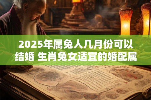 2025年属兔人几月份可以结婚 生肖兔女适宜的婚配属相 2025年属兔人几月份可以结婚 生肖兔女适宜的婚配属相