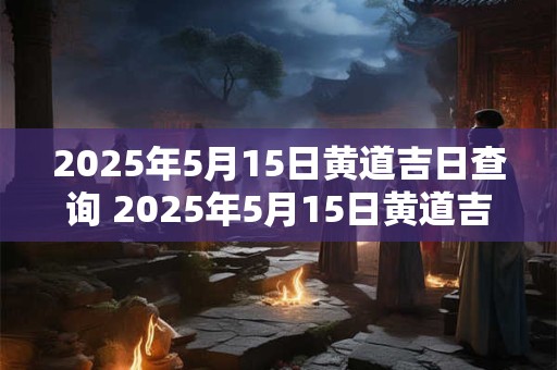 2025年5月15日黄道吉日查询 2025年5月15日黄道吉日是哪天