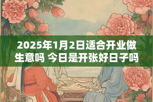2025年1月2日适合开业做生意吗 今日是开张好日子吗