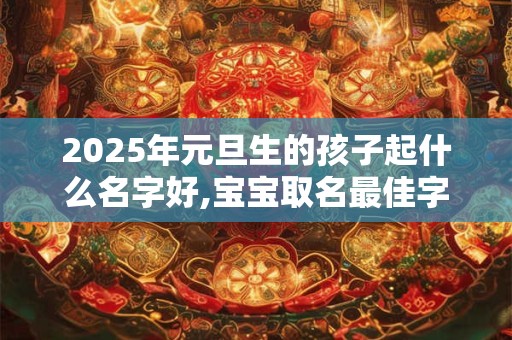 2025年元旦生的孩子起什么名字好,宝宝取名最佳字