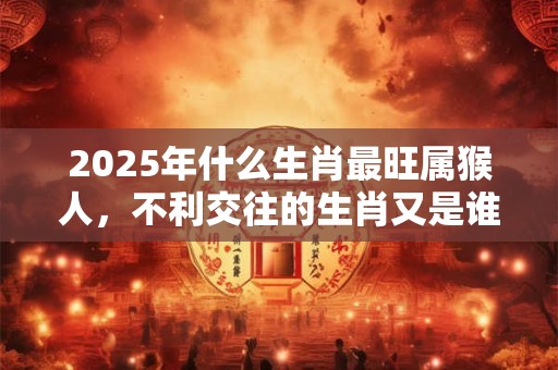 2025年什么生肖最旺属猴人，不利交往的生肖又是谁？