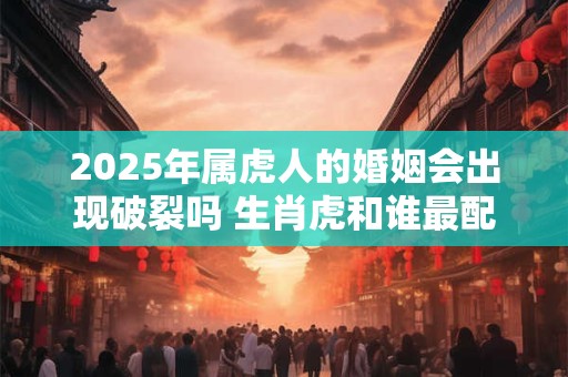2025年属虎人的婚姻会出现破裂吗 生肖虎和谁最配