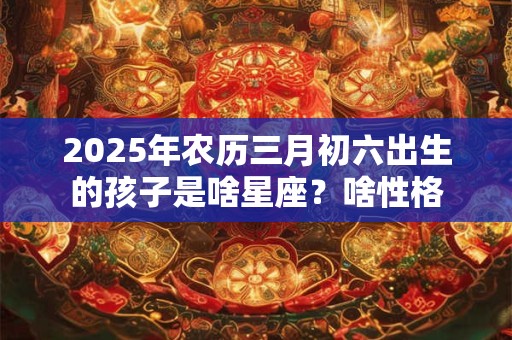 2025年农历三月初六出生的孩子是啥星座？啥性格