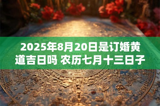 2025年8月20日是订婚黄道吉日吗 农历七月十三日子好吗 2025年8月20日是订婚黄道吉日吗 农历七月十三日子好吗