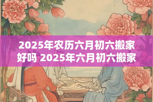 2025年农历六月初六搬家好吗 2025年六月初六搬家可行吗