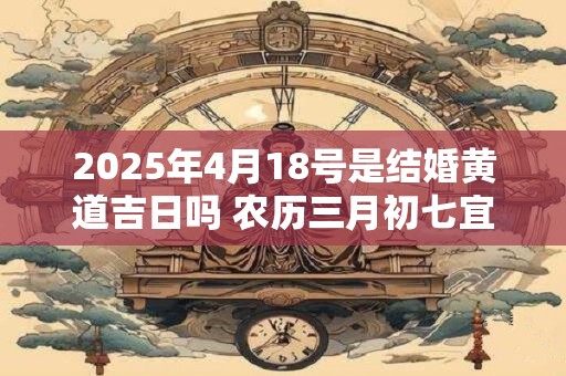 2025年4月18号是结婚黄道吉日吗 农历三月初七宜嫁娶吗