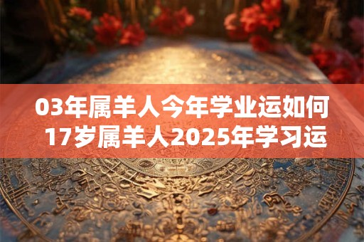 03年属羊人今年学业运如何 17岁属羊人2025年学习运势