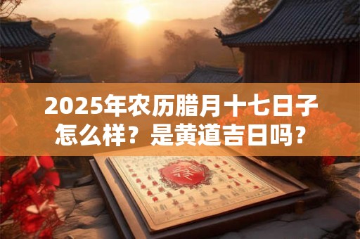 2025年农历腊月十七日子怎么样？是黄道吉日吗？