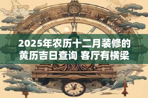2025年农历十二月装修的黄历吉日查询 客厅有横梁如何化解 2025年农历十二月装修的黄历吉日查询 客厅有横梁如何化解