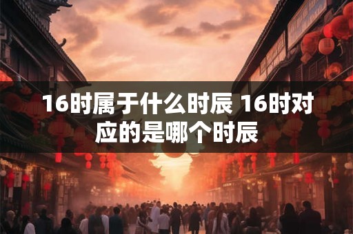 16时属于什么时辰 16时对应的是哪个时辰
