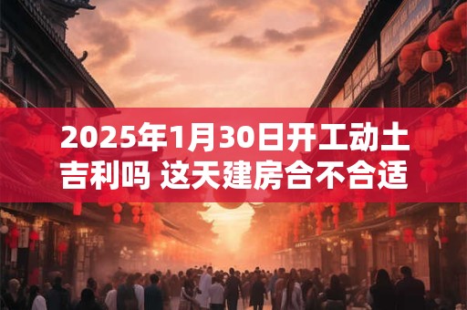 2025年1月30日开工动土吉利吗 这天建房合不合适