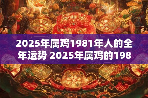 2025年属鸡1981年人的全年运势 2025年属鸡的1981年人全年运势如何