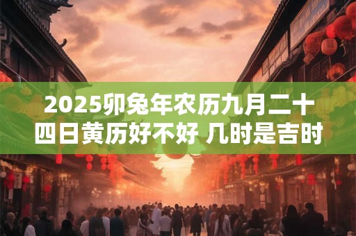 2025卯兔年农历九月二十四日黄历好不好 几时是吉时