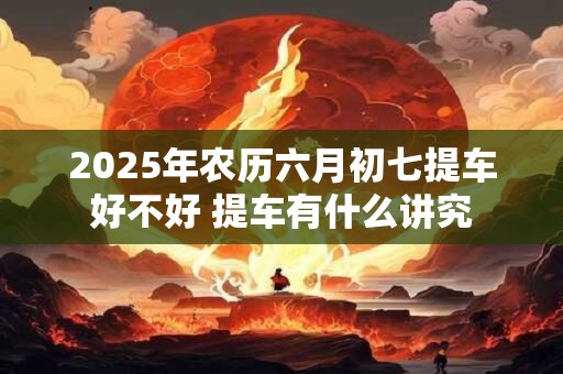 2026年农历六月初七提车好不好 提车有什么讲究 2026年农历六月初七提车好不好 提车有什么讲究