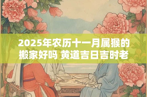 2025年农历十一月属猴的搬家好吗 黄道吉日吉时老黄历查询