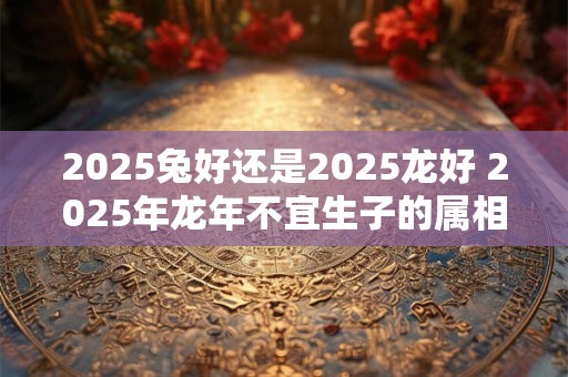 2025兔好还是2025龙好 2025年龙年不宜生子的属相