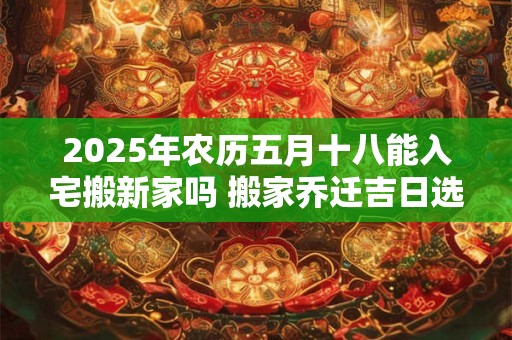 2025年农历五月十八能入宅搬新家吗 搬家乔迁吉日选择