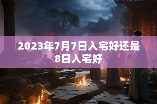 2023年7月7日入宅好还是8日入宅好