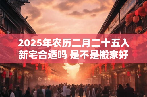 2025年农历二月二十五入新宅合适吗 是不是搬家好日子