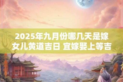 2025年九月份哪几天是嫁女儿黄道吉日 宜嫁娶上等吉日